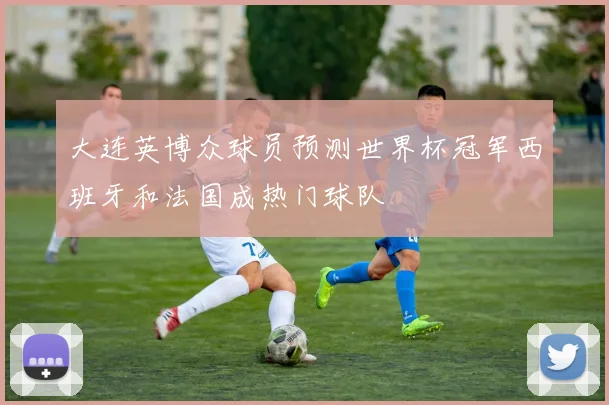 大连英博众球员预测世界杯冠军西班牙和法国成热门球队