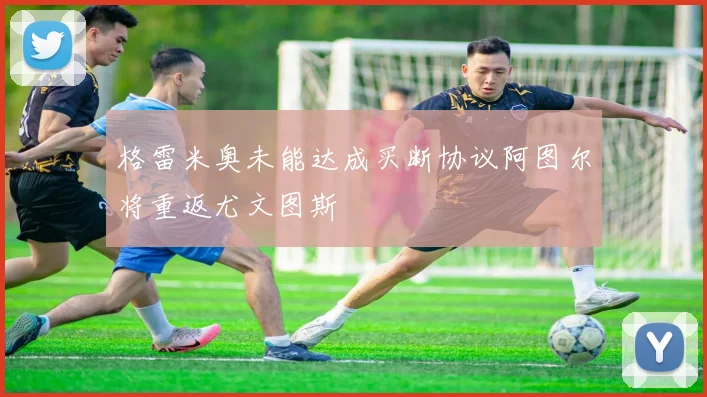 格雷米奥未能达成买断协议阿图尔将重返尤文图斯
