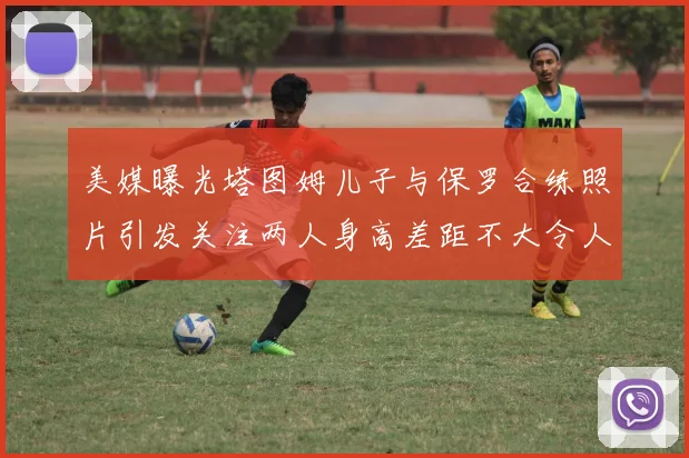 美媒曝光塔图姆儿子与保罗合练照片引发关注两人身高差距不大令人惊讶