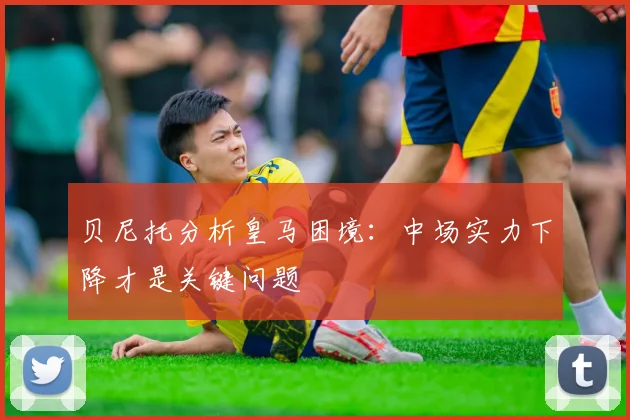 贝尼托分析皇马困境：中场实力下降才是关键问题