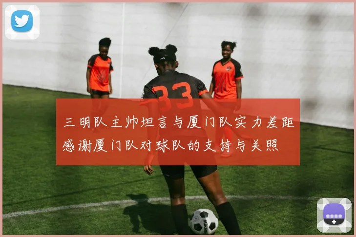 三明队主帅坦言与厦门队实力差距感谢厦门队对球队的支持与关照