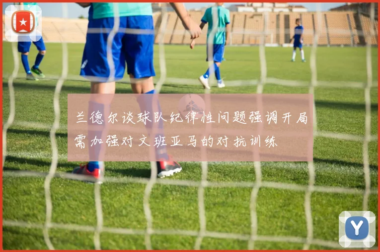 兰德尔谈球队纪律性问题强调开局需加强对文班亚马的对抗训练