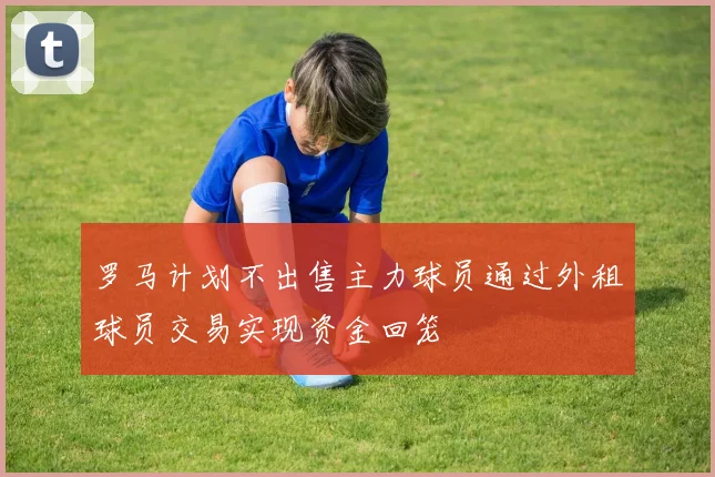 罗马计划不出售主力球员通过外租球员交易实现资金回笼