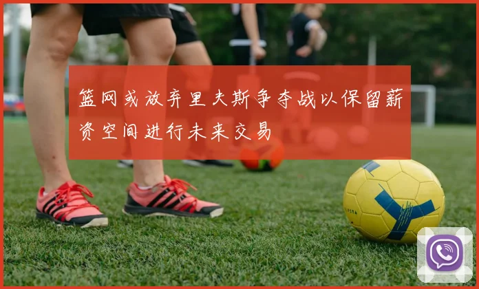 篮网或放弃里夫斯争夺战以保留薪资空间进行未来交易