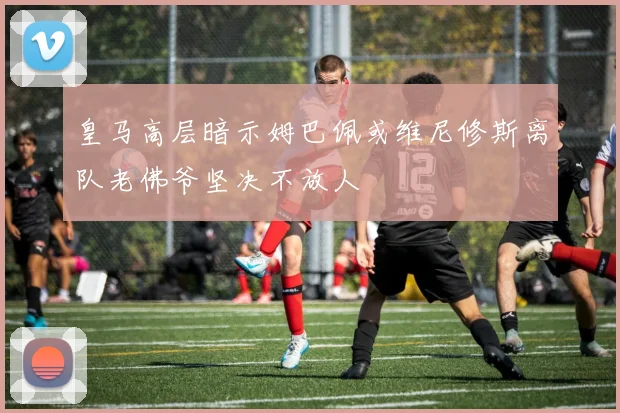 皇马高层暗示姆巴佩或维尼修斯离队老佛爷坚决不放人