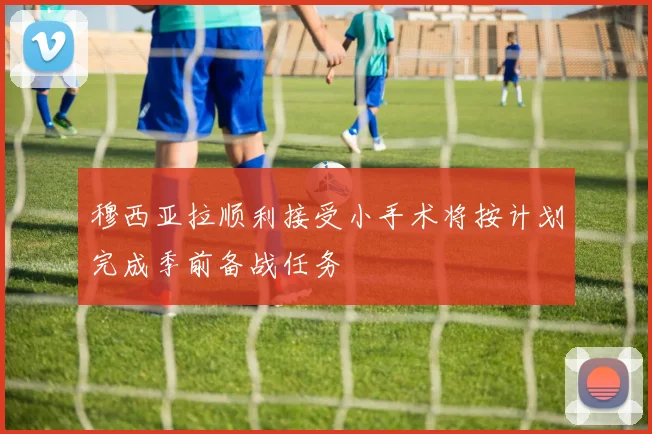穆西亚拉顺利接受小手术将按计划完成季前备战任务