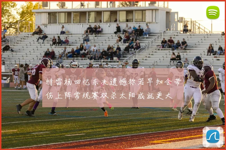 特雷杨回忆东决遗憾称若早知会带伤上阵常规赛双杀太阳成就更大