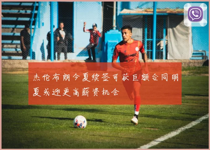 杰伦布朗今夏续签可获巨额合同明夏或迎更高薪资机会