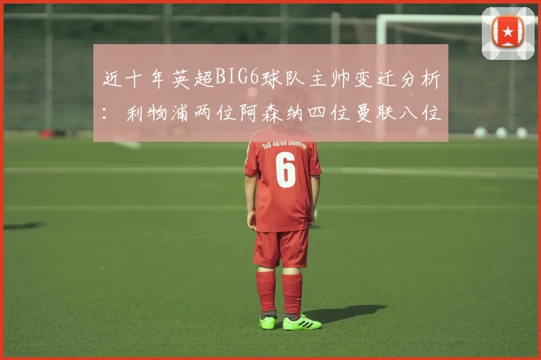 近十年英超BIG6球队主帅变迁分析：利物浦两位阿森纳四位曼联八位切尔西热刺十位