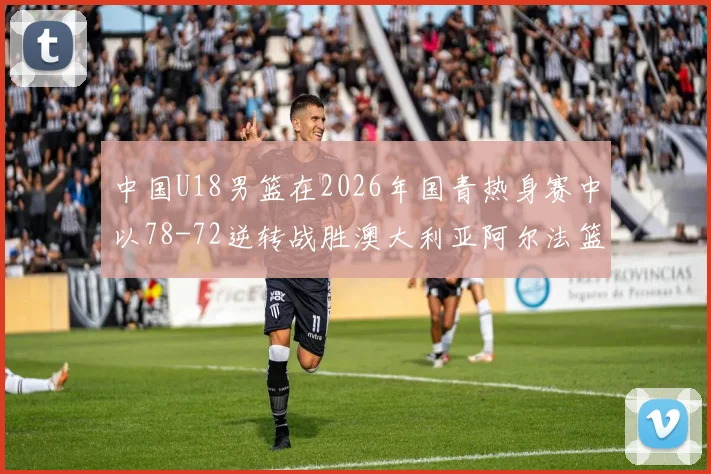 中国U18男篮在2026年国青热身赛中以78-72逆转战胜澳大利亚阿尔法篮球学院
