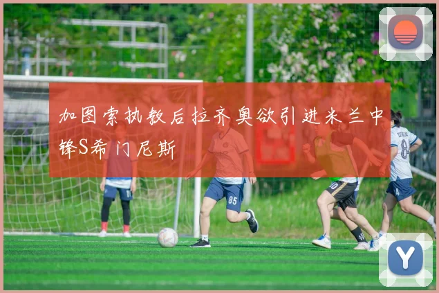 加图索执教后拉齐奥欲引进米兰中锋S希门尼斯
