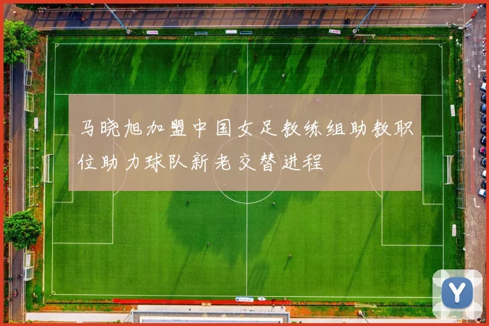 马晓旭加盟中国女足教练组助教职位助力球队新老交替进程