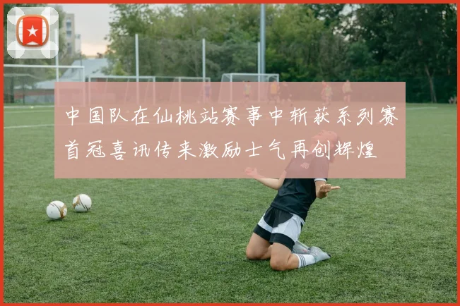 中国队在仙桃站赛事中斩获系列赛首冠喜讯传来激励士气再创辉煌