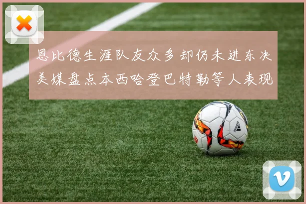 恩比德生涯队友众多却仍未进东决美媒盘点本西哈登巴特勒等人表现
