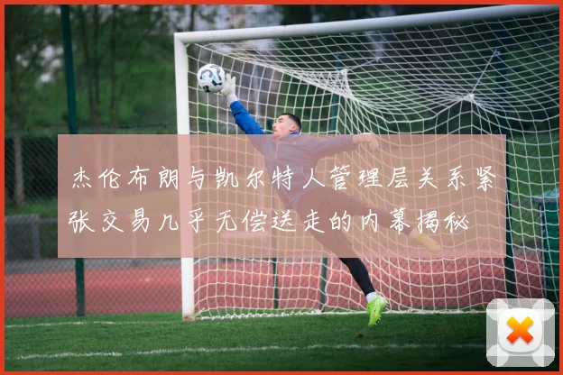 杰伦布朗与凯尔特人管理层关系紧张交易几乎无偿送走的内幕揭秘