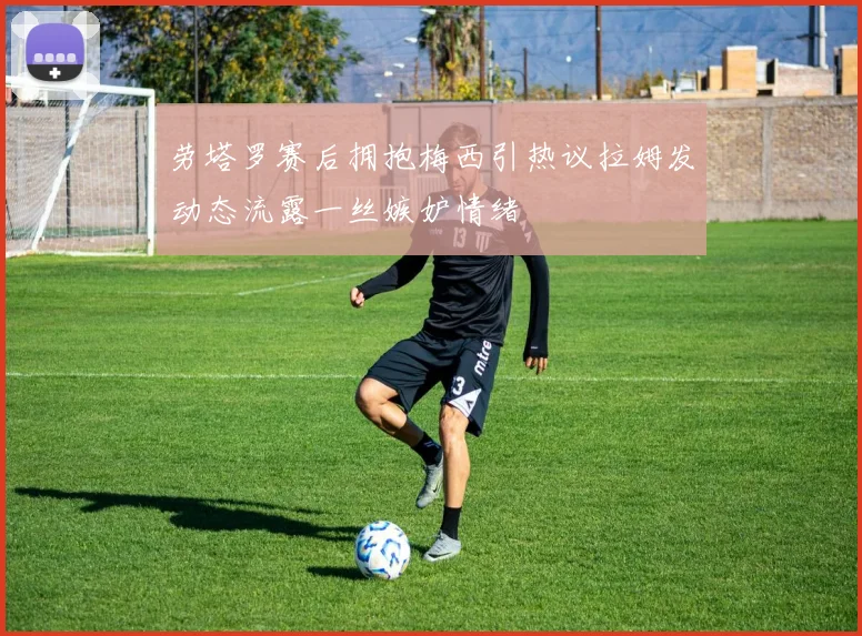 劳塔罗赛后拥抱梅西引热议拉姆发动态流露一丝嫉妒情绪