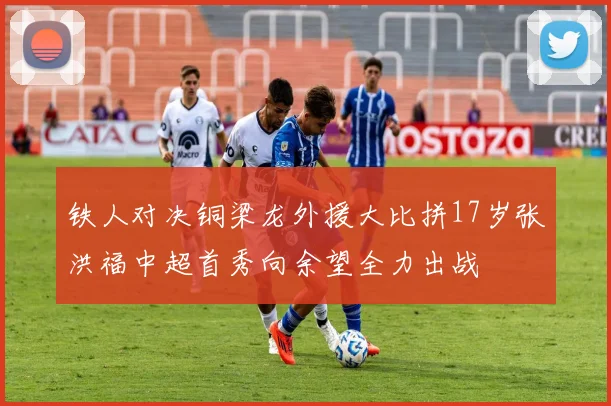 铁人对决铜梁龙外援大比拼17岁张洪福中超首秀向余望全力出战