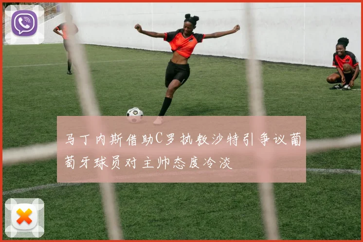 马丁内斯借助C罗执教沙特引争议葡萄牙球员对主帅态度冷淡