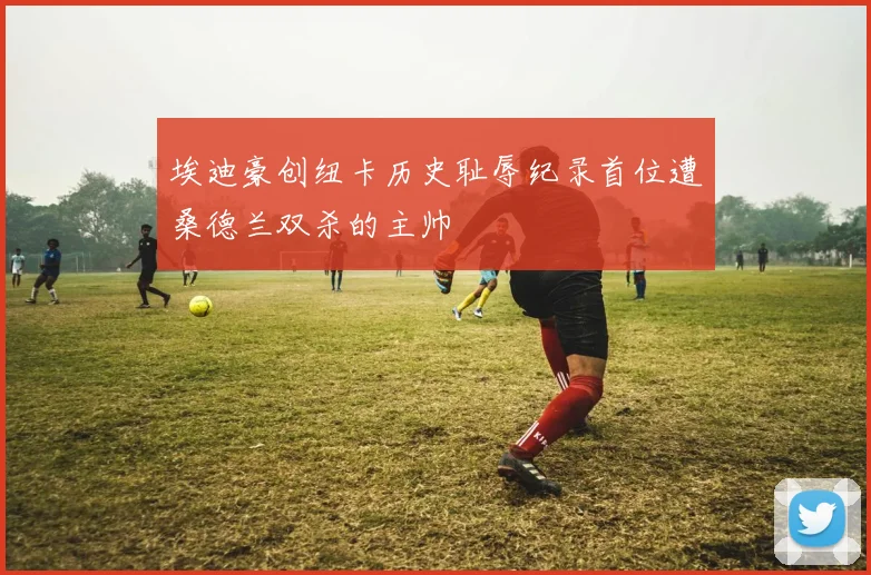 埃迪豪创纽卡历史耻辱纪录首位遭桑德兰双杀的主帅