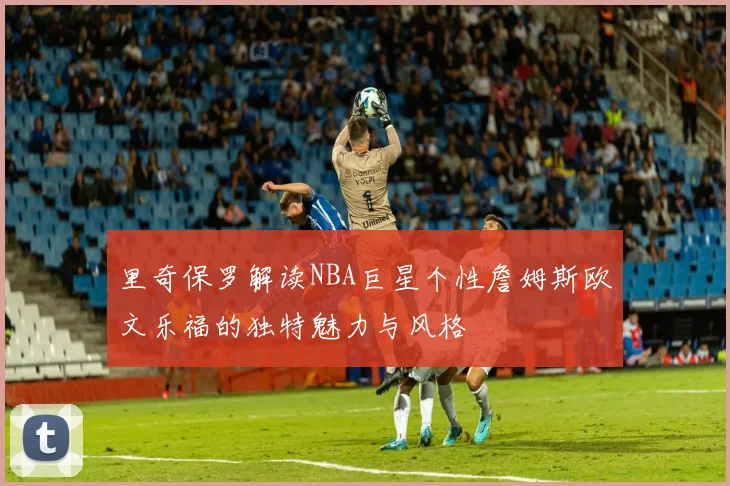 里奇保罗解读NBA巨星个性詹姆斯欧文乐福的独特魅力与风格
