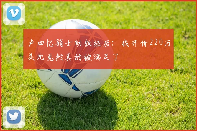 卢回忆骑士助教经历：我开价220万美元竟然真的被满足了