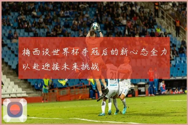 梅西谈世界杯夺冠后的新心态全力以赴迎接未来挑战