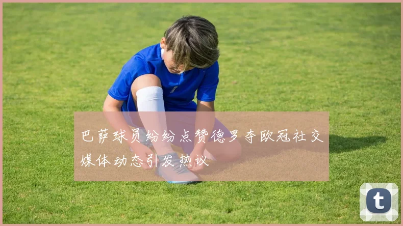 巴萨球员纷纷点赞德罗夺欧冠社交媒体动态引发热议