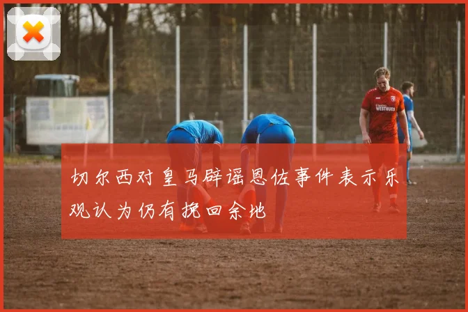 切尔西对皇马辟谣恩佐事件表示乐观认为仍有挽回余地