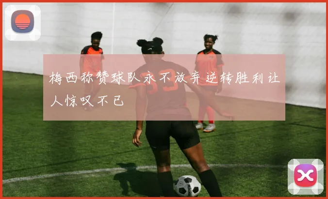 梅西称赞球队永不放弃逆转胜利让人惊叹不已