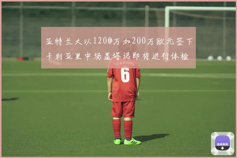 亚特兰大以1200万加200万欧元签下卡利亚里中场盖塔诺即将进行体检