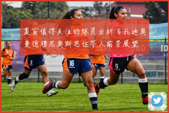 夏窗值得关注的球员分析马扎迪奥曼德穆尼奥斯恩佐等人前景展望